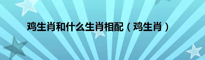 鸡生肖和什么生肖相配（鸡生肖）