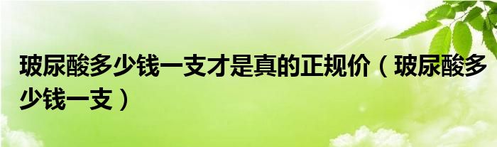 玻尿酸多少钱一支才是真的正规价（玻尿酸多少钱一支）