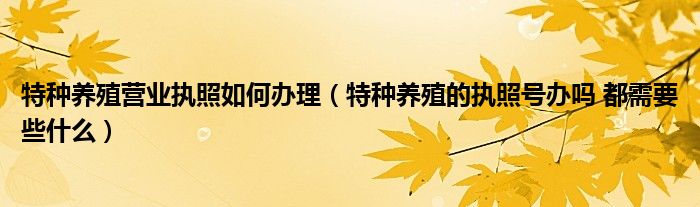 特种养殖营业执照如何办理（特种养殖的执照号办吗 都需要些什么）