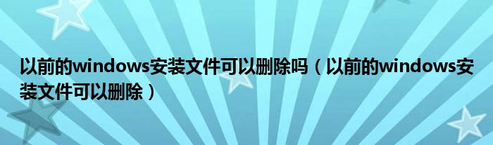 以前的windows安装文件可以删除吗（以前的windows安装文件可以删除）