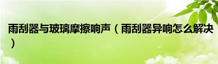 雨刮器与玻璃摩擦响声（雨刮器异响怎么解决）