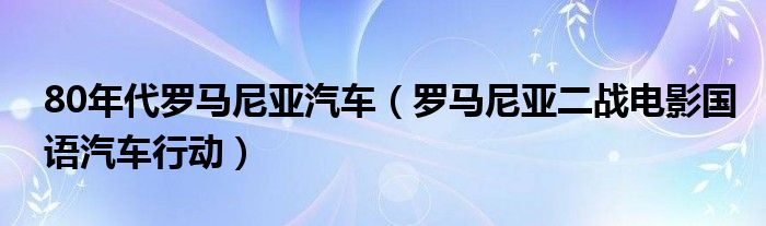 80年代罗马尼亚汽车（罗马尼亚二战电影国语汽车行动）