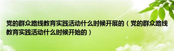 党的群众路线教育实践活动什么时候开展的（党的群众路线教育实践活动什么时候开始的）