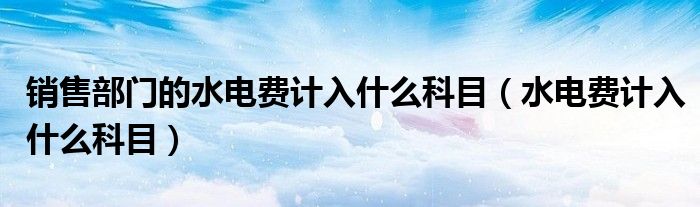 销售部门的水电费计入什么科目（水电费计入什么科目）