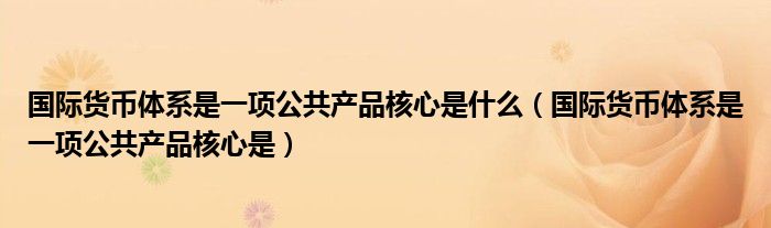 国际货币体系是一项公共产品核心是什么（国际货币体系是一项公共产品核心是）