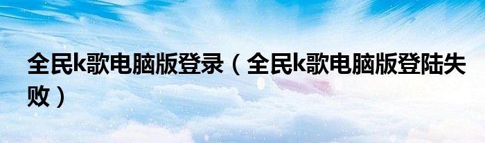 全民k歌电脑版登录（全民k歌电脑版登陆失败）