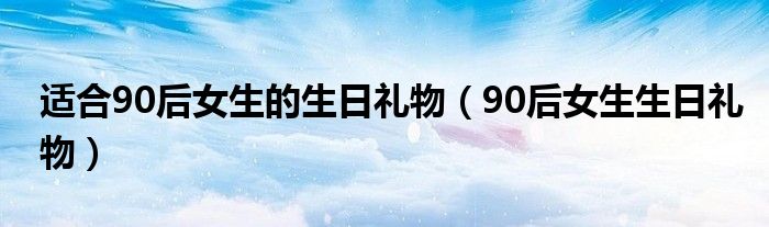 适合90后女生的生日礼物（90后女生生日礼物）