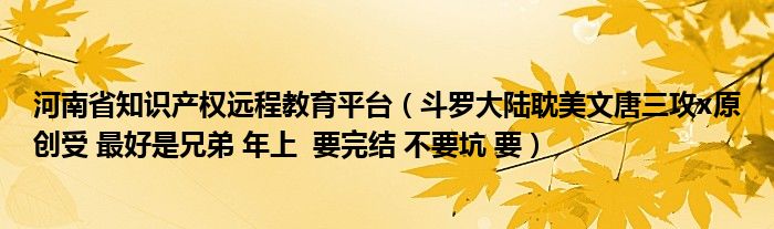 河南省知识产权远程教育平台（斗罗大陆耽美文唐三攻x原创受 最好是兄弟 年上  要完结 不要坑 要）