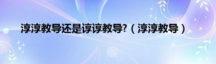 淳淳教导还是谆谆教导?（淳淳教导）