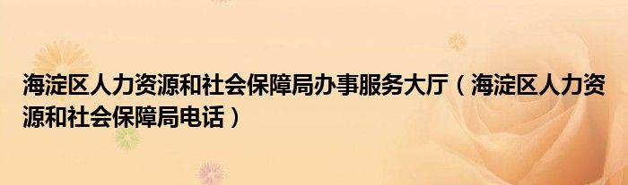 海淀区人力资源和社会保障局办事服务大厅（海淀区人力资源和社会保障局电话）