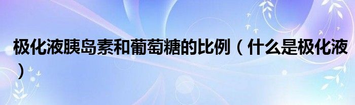 极化液胰岛素和葡萄糖的比例（什么是极化液）