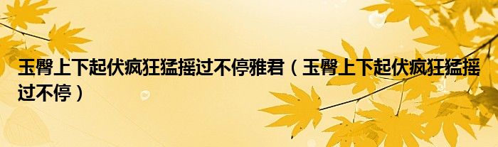 玉臀上下起伏疯狂猛摇过不停雅君（玉臀上下起伏疯狂猛摇过不停）