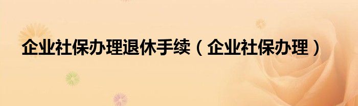 企业社保办理退休手续（企业社保办理）