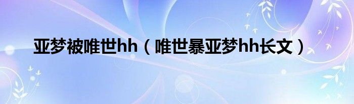 亚梦被唯世hh（唯世暴亚梦hh长文）