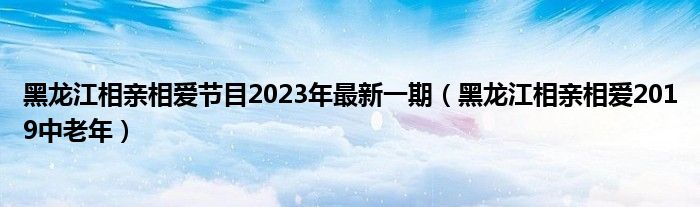 黑龙江相亲相爱节目2023年最新一期（黑龙江相亲相爱2019中老年）