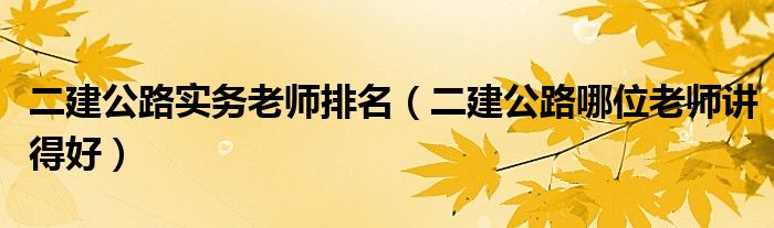 二建公路实务老师排名（二建公路哪位老师讲得好）