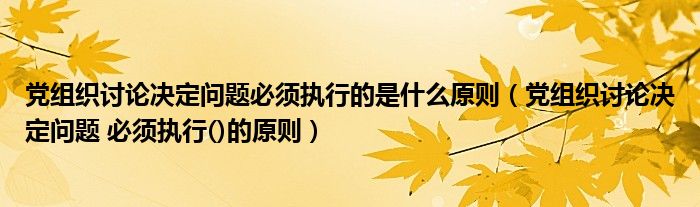 党组织讨论决定问题必须执行的是什么原则（党组织讨论决定问题 必须执行()的原则）