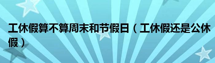 工休假算不算周末和节假日（工休假还是公休假）