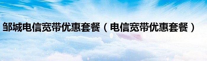 邹城电信宽带优惠套餐（电信宽带优惠套餐）