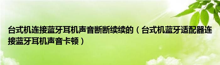 台式机连接蓝牙耳机声音断断续续的（台式机蓝牙适配器连接蓝牙耳机声音卡顿）