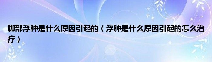 脚部浮肿是什么原因引起的（浮肿是什么原因引起的怎么治疗）