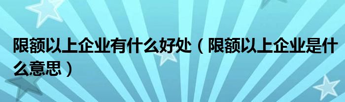 限额以上企业有什么好处（限额以上企业是什么意思）