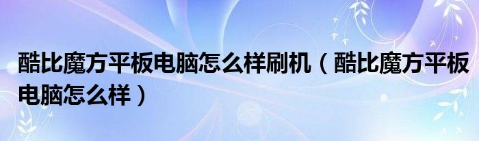 酷比魔方平板电脑怎么样刷机（酷比魔方平板电脑怎么样）