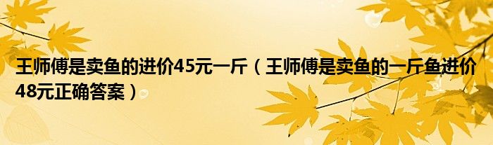 王师傅是卖鱼的进价45元一斤（王师傅是卖鱼的一斤鱼进价48元正确答案）