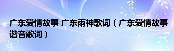 广东爱情故事 广东雨神歌词（广东爱情故事谐音歌词）