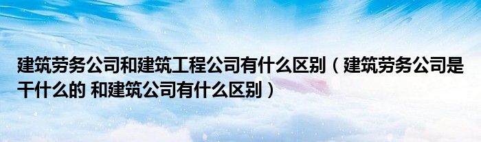 建筑劳务公司和建筑工程公司有什么区别（建筑劳务公司是干什么的 和建筑公司有什么区别）