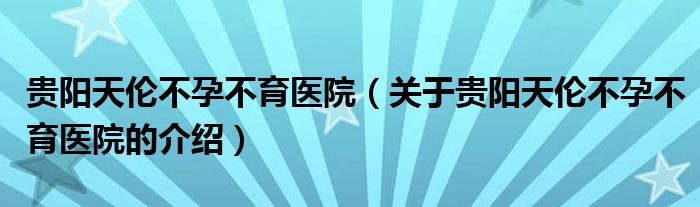 贵阳天伦不孕不育医院（关于贵阳天伦不孕不育医院的介绍）