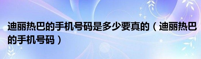 迪丽热巴的手机号码是多少要真的（迪丽热巴的手机号码）