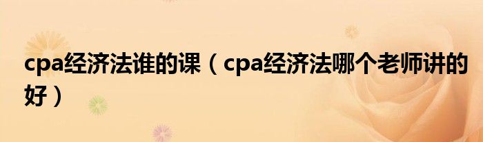 cpa经济法谁的课（cpa经济法哪个老师讲的好）