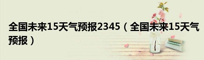 全国未来15天气预报2345（全国未来15天气预报）