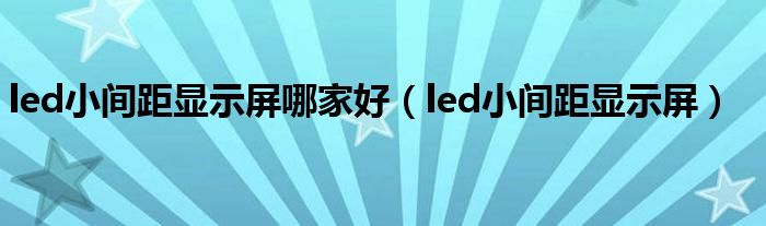 led小间距显示屏哪家好（led小间距显示屏）