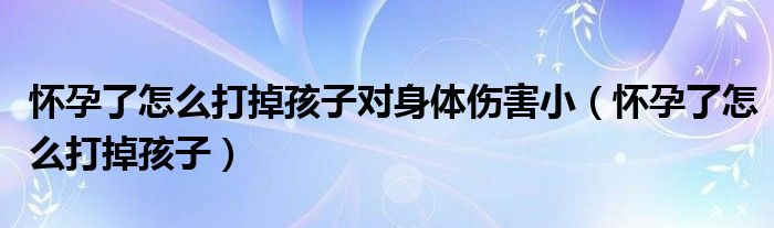 怀孕了怎么打掉孩子对身体伤害小（怀孕了怎么打掉孩子）