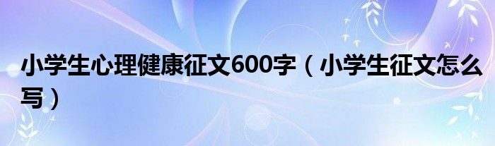 小学生心理健康征文600字（小学生征文怎么写）