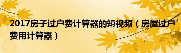 2017房子过户费计算器的短视频（房屋过户费用计算器）