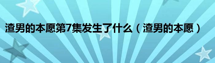 渣男的本愿第7集发生了什么（渣男的本愿）