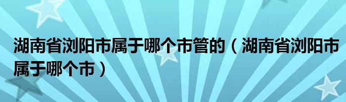 湖南省浏阳市属于哪个市管的（湖南省浏阳市属于哪个市）