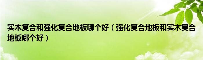 实木复合和强化复合地板哪个好（强化复合地板和实木复合地板哪个好）