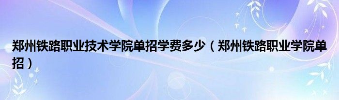 郑州铁路职业技术学院单招学费多少（郑州铁路职业学院单招）