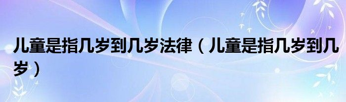 儿童是指几岁到几岁法律（儿童是指几岁到几岁）