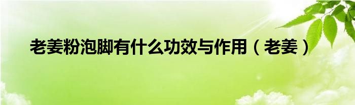 老姜粉泡脚有什么功效与作用（老姜）