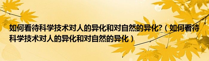 如何看待科学技术对人的异化和对自然的异化?（如何看待科学技术对人的异化和对自然的异化）