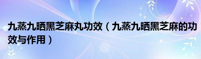 九蒸九晒黑芝麻丸功效（九蒸九晒黑芝麻的功效与作用）