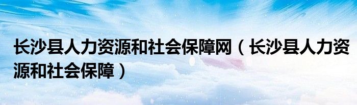 长沙县人力资源和社会保障网（长沙县人力资源和社会保障）