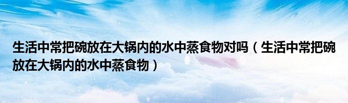 生活中常把碗放在大锅内的水中蒸食物对吗（生活中常把碗放在大锅内的水中蒸食物）