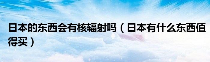 日本的东西会有核辐射吗（日本有什么东西值得买）