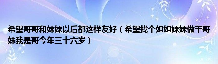 希望哥哥和妹妹以后都这样友好（希望找个姐姐妹妹做干哥妹我是哥今年三十六岁）